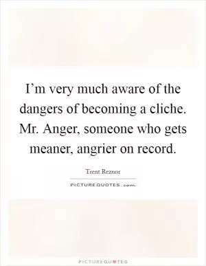 I’m very much aware of the dangers of becoming a cliche. Mr. Anger, someone who gets meaner, angrier on record Picture Quote #1