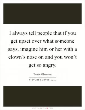 I always tell people that if you get upset over what someone says, imagine him or her with a clown’s nose on and you won’t get so angry Picture Quote #1