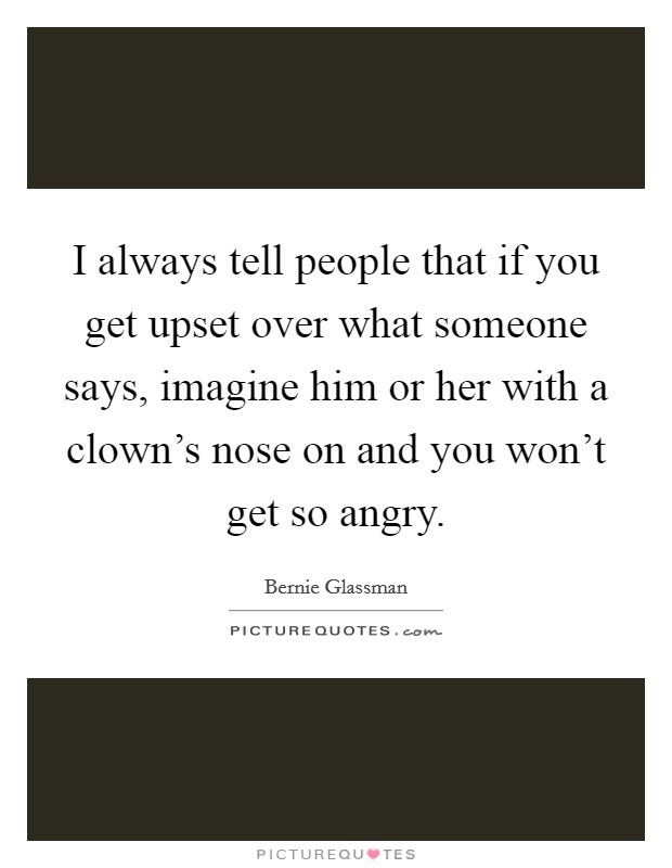 I always tell people that if you get upset over what someone says, imagine him or her with a clown's nose on and you won't get so angry. Picture Quote #1