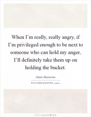 When I’m really, really angry, if I’m privileged enough to be next to someone who can hold my anger, I’ll definitely take them up on holding the bucket Picture Quote #1