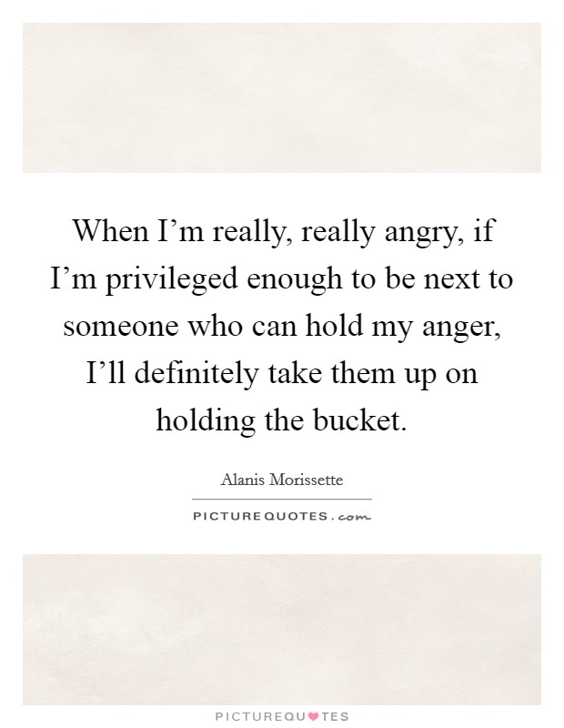 When I'm really, really angry, if I'm privileged enough to be next to someone who can hold my anger, I'll definitely take them up on holding the bucket. Picture Quote #1