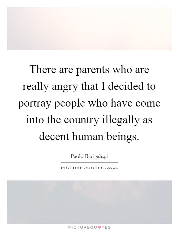 There are parents who are really angry that I decided to portray people who have come into the country illegally as decent human beings. Picture Quote #1