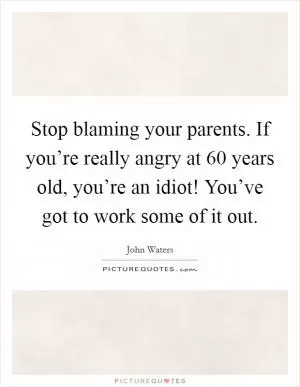 Stop blaming your parents. If you’re really angry at 60 years old, you’re an idiot! You’ve got to work some of it out Picture Quote #1
