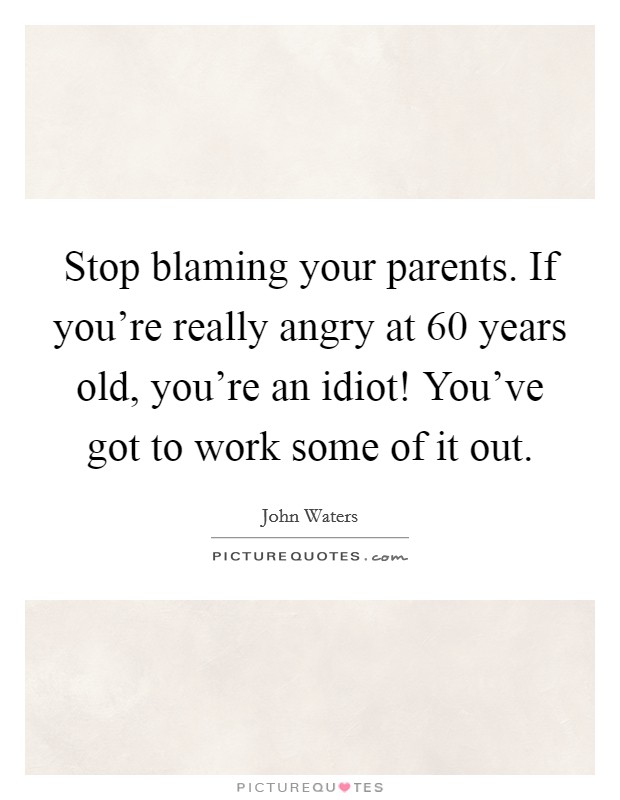 Stop blaming your parents. If you're really angry at 60 years old, you're an idiot! You've got to work some of it out. Picture Quote #1