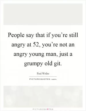 People say that if you’re still angry at 52, you’re not an angry young man, just a grumpy old git Picture Quote #1