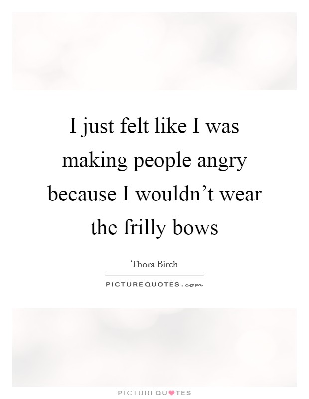 I just felt like I was making people angry because I wouldn't wear the frilly bows Picture Quote #1