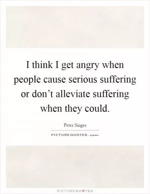 I think I get angry when people cause serious suffering or don’t alleviate suffering when they could Picture Quote #1