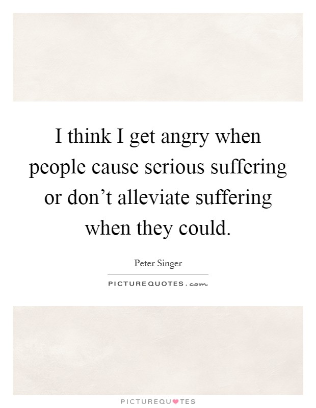 I think I get angry when people cause serious suffering or don't alleviate suffering when they could. Picture Quote #1