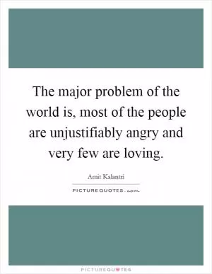 The major problem of the world is, most of the people are unjustifiably angry and very few are loving Picture Quote #1