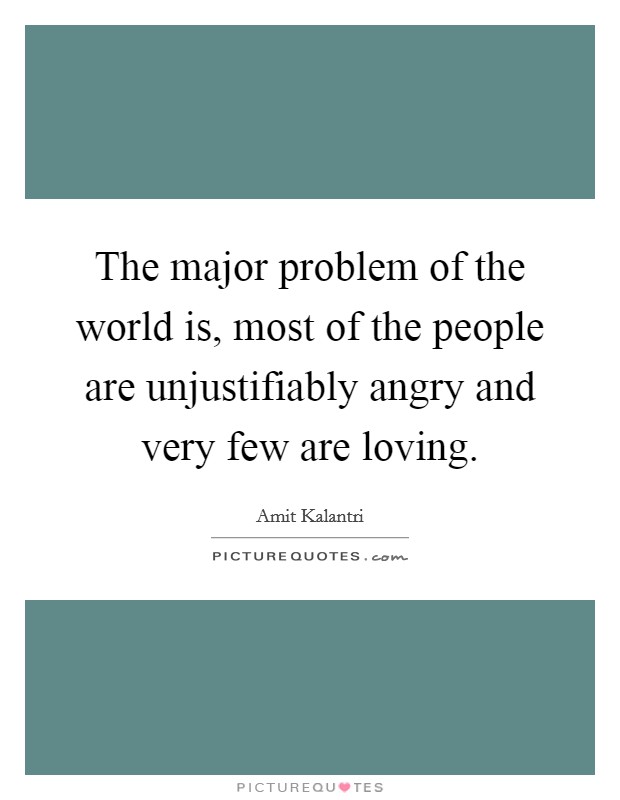 The major problem of the world is, most of the people are unjustifiably angry and very few are loving. Picture Quote #1