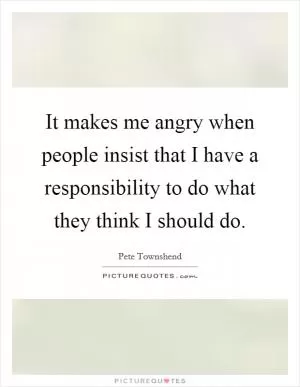 It makes me angry when people insist that I have a responsibility to do what they think I should do Picture Quote #1