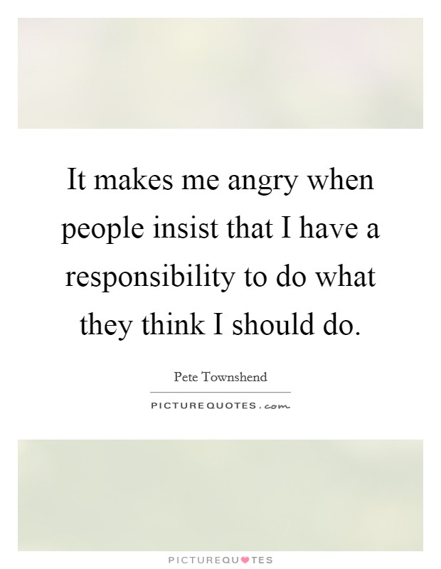 It makes me angry when people insist that I have a responsibility to do what they think I should do. Picture Quote #1