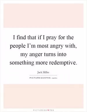 I find that if I pray for the people I’m most angry with, my anger turns into something more redemptive Picture Quote #1