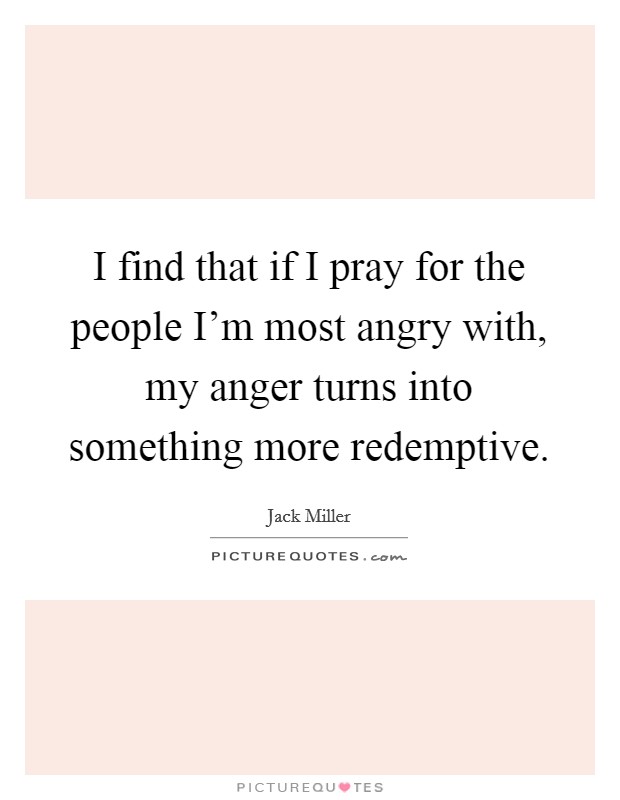 I find that if I pray for the people I'm most angry with, my anger turns into something more redemptive. Picture Quote #1