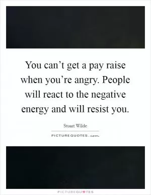 You can’t get a pay raise when you’re angry. People will react to the negative energy and will resist you Picture Quote #1