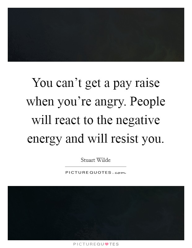 You can't get a pay raise when you're angry. People will react to the negative energy and will resist you. Picture Quote #1