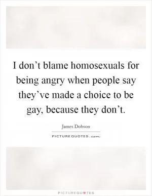 I don’t blame homosexuals for being angry when people say they’ve made a choice to be gay, because they don’t Picture Quote #1