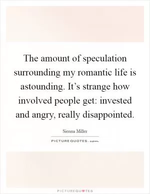 The amount of speculation surrounding my romantic life is astounding. It’s strange how involved people get: invested and angry, really disappointed Picture Quote #1