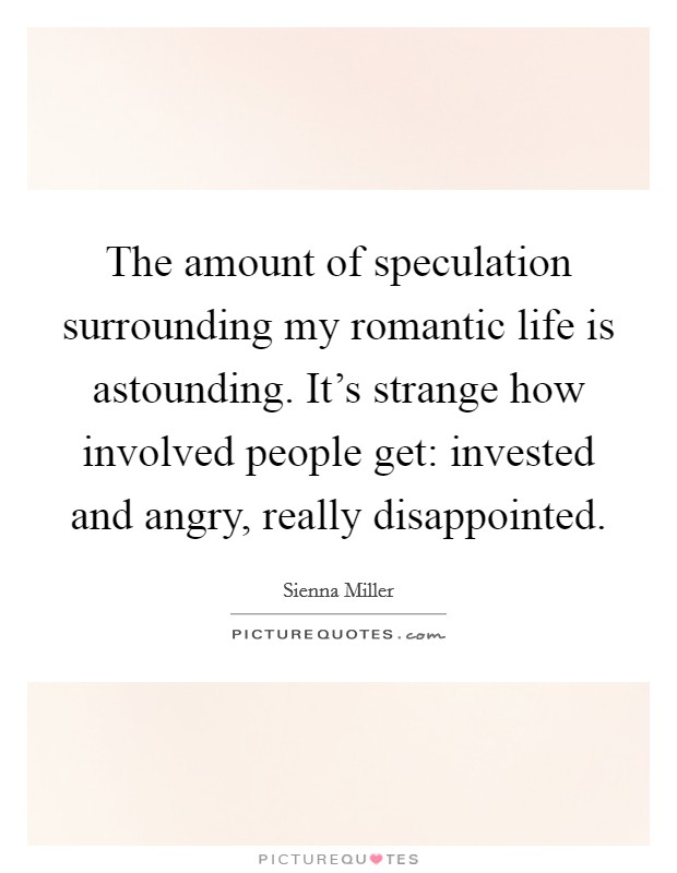 The amount of speculation surrounding my romantic life is astounding. It's strange how involved people get: invested and angry, really disappointed. Picture Quote #1