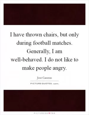 I have thrown chairs, but only during football matches. Generally, I am well-behaved. I do not like to make people angry Picture Quote #1