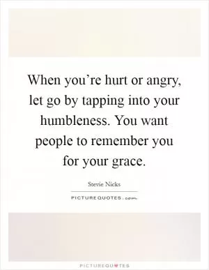 When you’re hurt or angry, let go by tapping into your humbleness. You want people to remember you for your grace Picture Quote #1