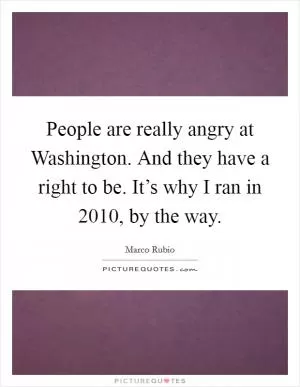 People are really angry at Washington. And they have a right to be. It’s why I ran in 2010, by the way Picture Quote #1
