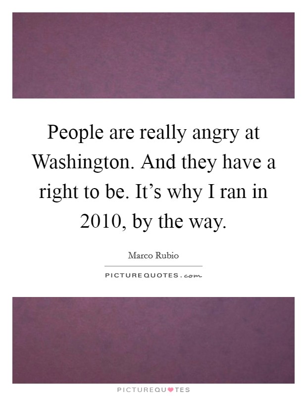 People are really angry at Washington. And they have a right to be. It's why I ran in 2010, by the way. Picture Quote #1