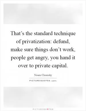 That’s the standard technique of privatization: defund, make sure things don’t work, people get angry, you hand it over to private capital Picture Quote #1