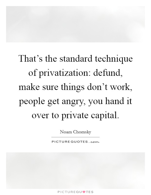 That's the standard technique of privatization: defund, make sure things don't work, people get angry, you hand it over to private capital. Picture Quote #1