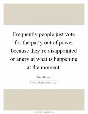 Frequently people just vote for the party out of power because they’re disappointed or angry at what is happening at the moment Picture Quote #1