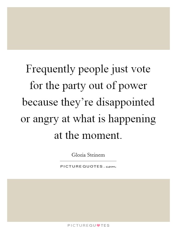 Frequently people just vote for the party out of power because they're disappointed or angry at what is happening at the moment. Picture Quote #1