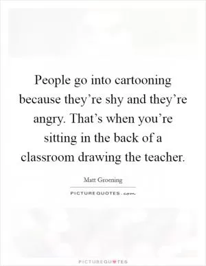 People go into cartooning because they’re shy and they’re angry. That’s when you’re sitting in the back of a classroom drawing the teacher Picture Quote #1