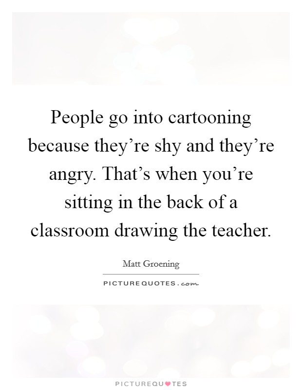 People go into cartooning because they're shy and they're angry. That's when you're sitting in the back of a classroom drawing the teacher. Picture Quote #1