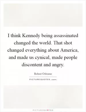 I think Kennedy being assassinated changed the world. That shot changed everything about America, and made us cynical, made people discontent and angry Picture Quote #1