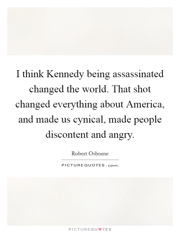 I think Kennedy being assassinated changed the world. That shot changed everything about America, and made us cynical, made people discontent and angry. Picture Quote #1