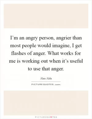 I’m an angry person, angrier than most people would imagine, I get flashes of anger. What works for me is working out when it’s useful to use that anger Picture Quote #1