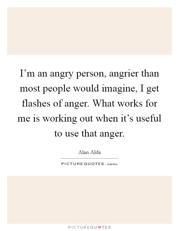 I'm an angry person, angrier than most people would imagine, I get flashes of anger. What works for me is working out when it's useful to use that anger. Picture Quote #1