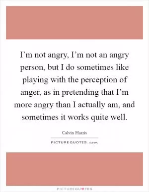 I’m not angry, I’m not an angry person, but I do sometimes like playing with the perception of anger, as in pretending that I’m more angry than I actually am, and sometimes it works quite well Picture Quote #1