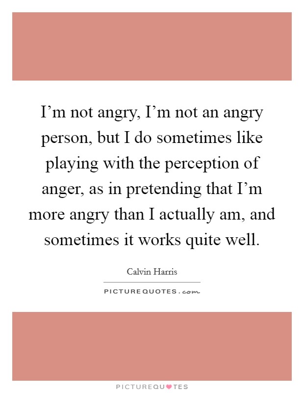 I'm not angry, I'm not an angry person, but I do sometimes like playing with the perception of anger, as in pretending that I'm more angry than I actually am, and sometimes it works quite well. Picture Quote #1