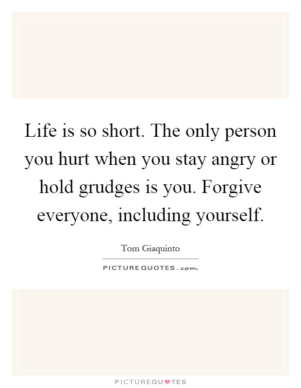 Life is so short. The only person you hurt when you stay angry or hold grudges is you. Forgive everyone, including yourself. Picture Quote #1