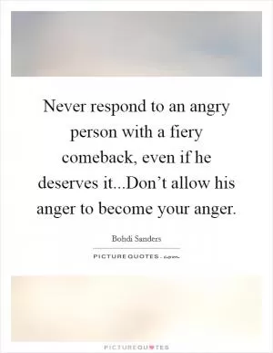 Never respond to an angry person with a fiery comeback, even if he deserves it...Don’t allow his anger to become your anger Picture Quote #1
