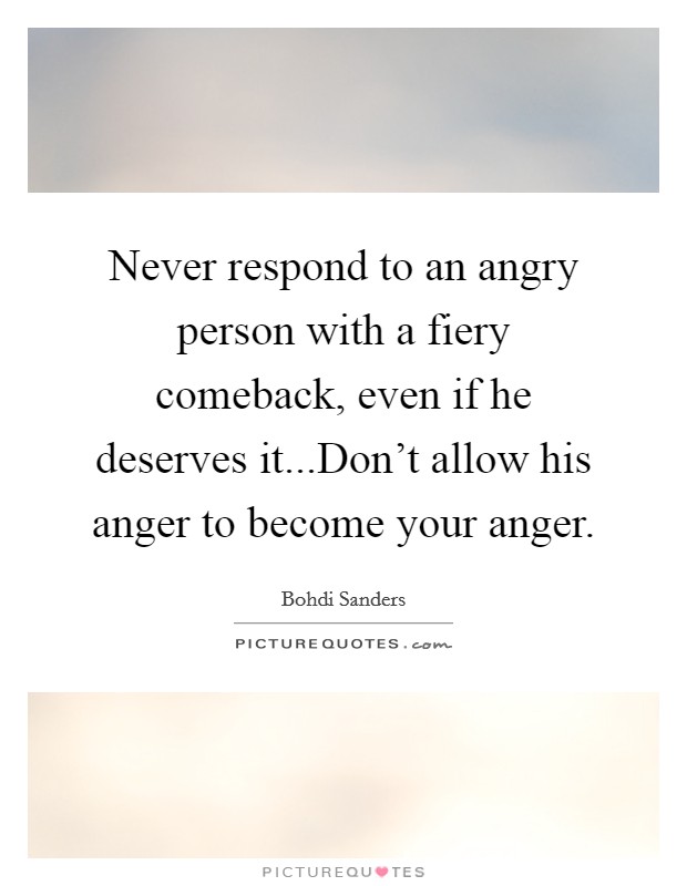 Never respond to an angry person with a fiery comeback, even if he deserves it...Don't allow his anger to become your anger. Picture Quote #1
