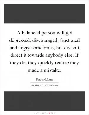 A balanced person will get depressed, discouraged, frustrated and angry sometimes, but doesn’t direct it towards anybody else. If they do, they quickly realize they made a mistake Picture Quote #1