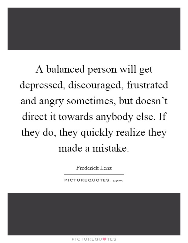 A balanced person will get depressed, discouraged, frustrated and angry sometimes, but doesn't direct it towards anybody else. If they do, they quickly realize they made a mistake. Picture Quote #1