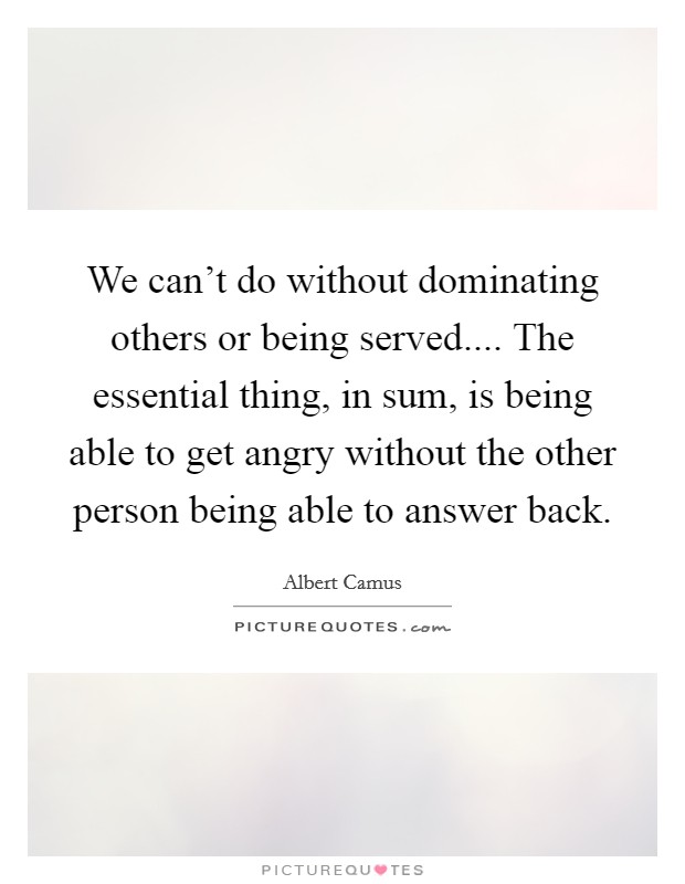 We can't do without dominating others or being served.... The essential thing, in sum, is being able to get angry without the other person being able to answer back. Picture Quote #1