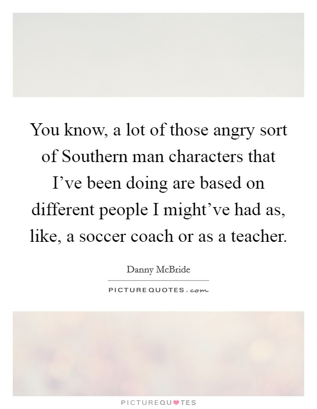 You know, a lot of those angry sort of Southern man characters that I've been doing are based on different people I might've had as, like, a soccer coach or as a teacher. Picture Quote #1
