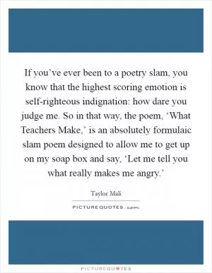 If you’ve ever been to a poetry slam, you know that the highest scoring emotion is self-righteous indignation: how dare you judge me. So in that way, the poem, ‘What Teachers Make,’ is an absolutely formulaic slam poem designed to allow me to get up on my soap box and say, ‘Let me tell you what really makes me angry.’ Picture Quote #1