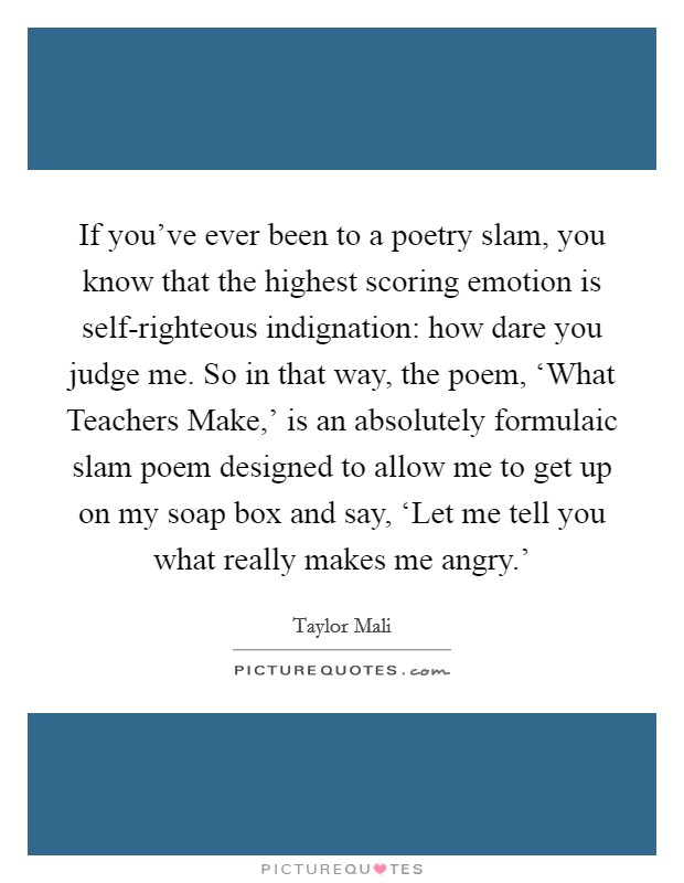 If you've ever been to a poetry slam, you know that the highest scoring emotion is self-righteous indignation: how dare you judge me. So in that way, the poem, ‘What Teachers Make,' is an absolutely formulaic slam poem designed to allow me to get up on my soap box and say, ‘Let me tell you what really makes me angry.' Picture Quote #1