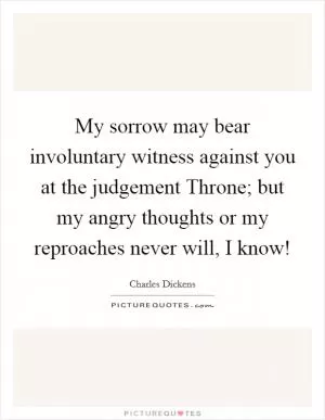 My sorrow may bear involuntary witness against you at the judgement Throne; but my angry thoughts or my reproaches never will, I know! Picture Quote #1