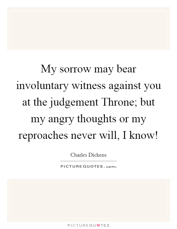 My sorrow may bear involuntary witness against you at the judgement Throne; but my angry thoughts or my reproaches never will, I know! Picture Quote #1